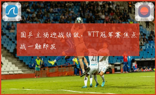 国乒主场迎战劲敌,WTT冠军赛焦点战一触即发