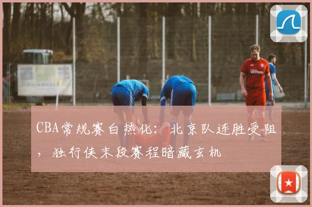 CBA常规赛白热化：北京队连胜受阻，独行侠末段赛程暗藏玄机
