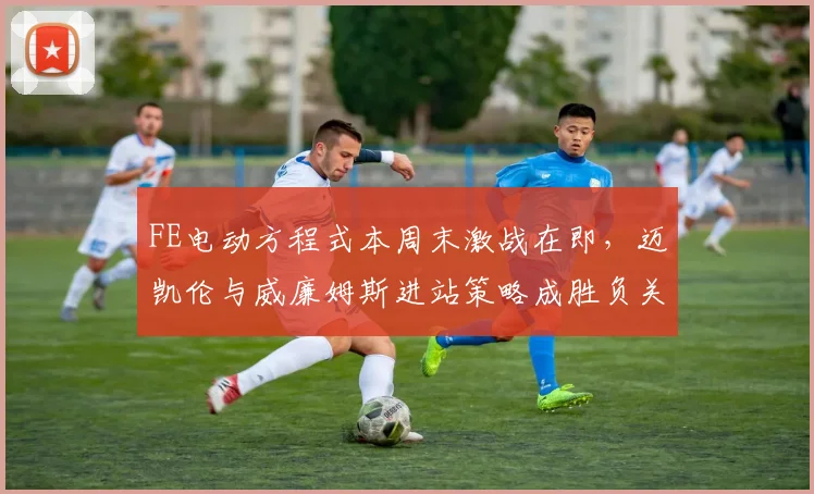 FE电动方程式本周末激战在即,迈凯伦与威廉姆斯进站策略成胜负关键